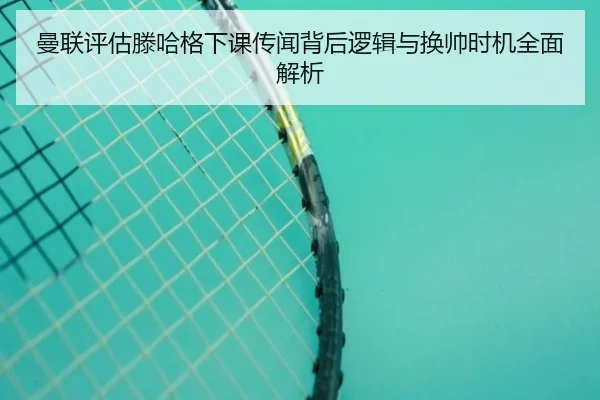 曼联评估滕哈格下课传闻背后逻辑与换帅时机全面解析