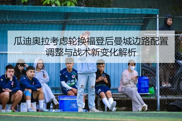 瓜迪奥拉考虑轮换福登后曼城边路配置调整与战术新变化解析